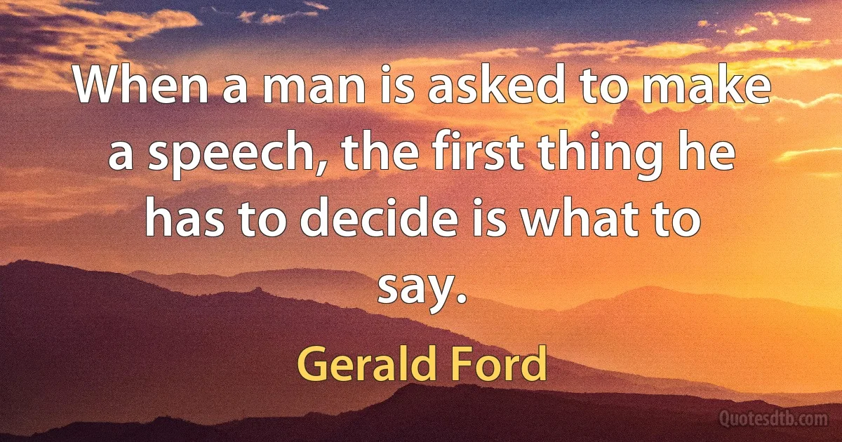 When a man is asked to make a speech, the first thing he has to decide is what to say. (Gerald Ford)