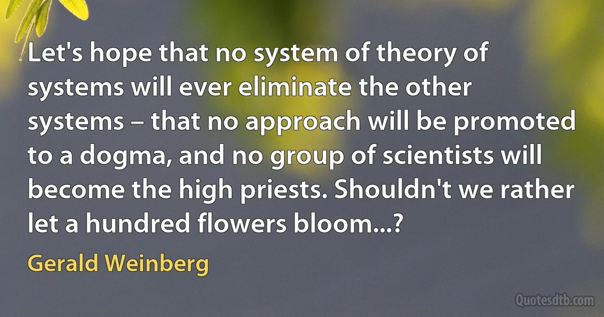 Let's hope that no system of theory of systems will ever eliminate the other systems – that no approach will be promoted to a dogma, and no group of scientists will become the high priests. Shouldn't we rather let a hundred flowers bloom...? (Gerald Weinberg)