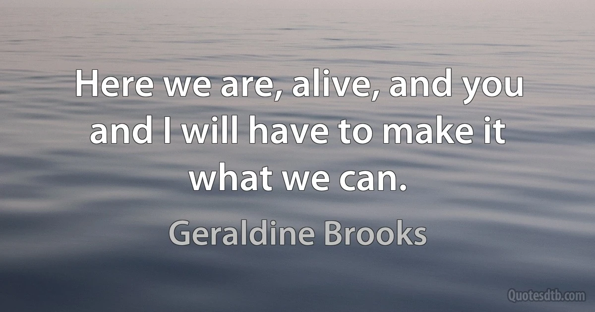 Here we are, alive, and you and I will have to make it what we can. (Geraldine Brooks)