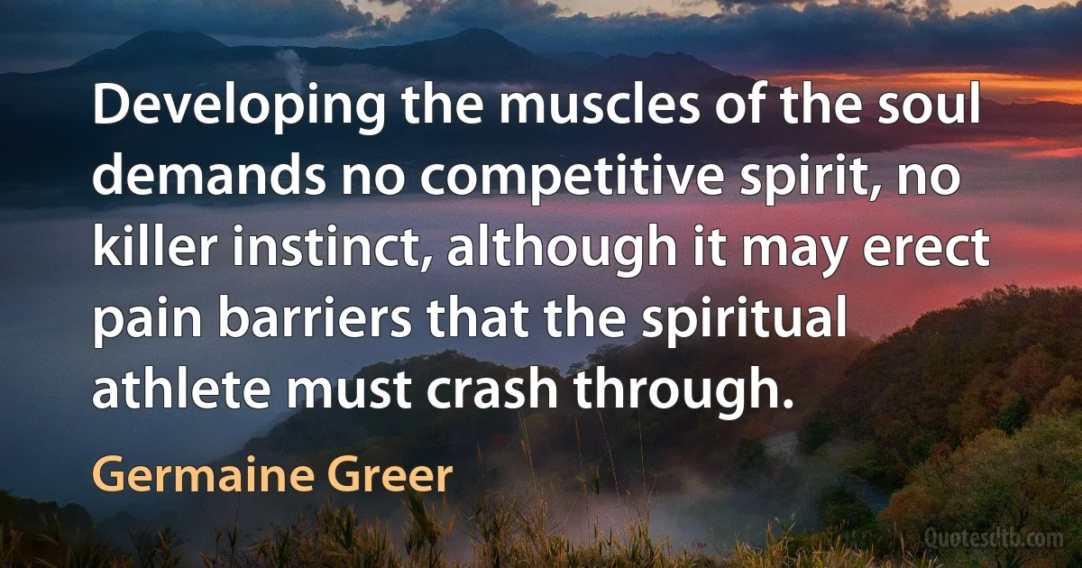 Developing the muscles of the soul demands no competitive spirit, no killer instinct, although it may erect pain barriers that the spiritual athlete must crash through. (Germaine Greer)