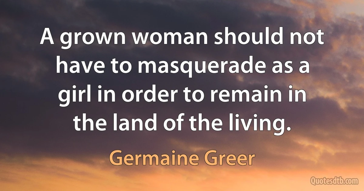 A grown woman should not have to masquerade as a girl in order to remain in the land of the living. (Germaine Greer)