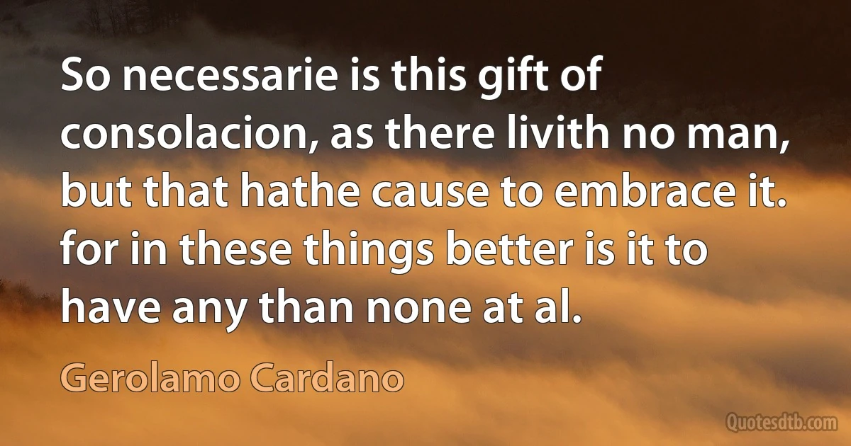 So necessarie is this gift of consolacion, as there livith no man, but that hathe cause to embrace it. for in these things better is it to have any than none at al. (Gerolamo Cardano)