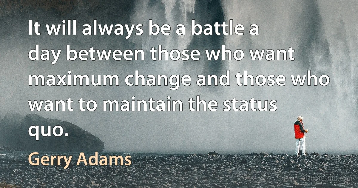 It will always be a battle a day between those who want maximum change and those who want to maintain the status quo. (Gerry Adams)