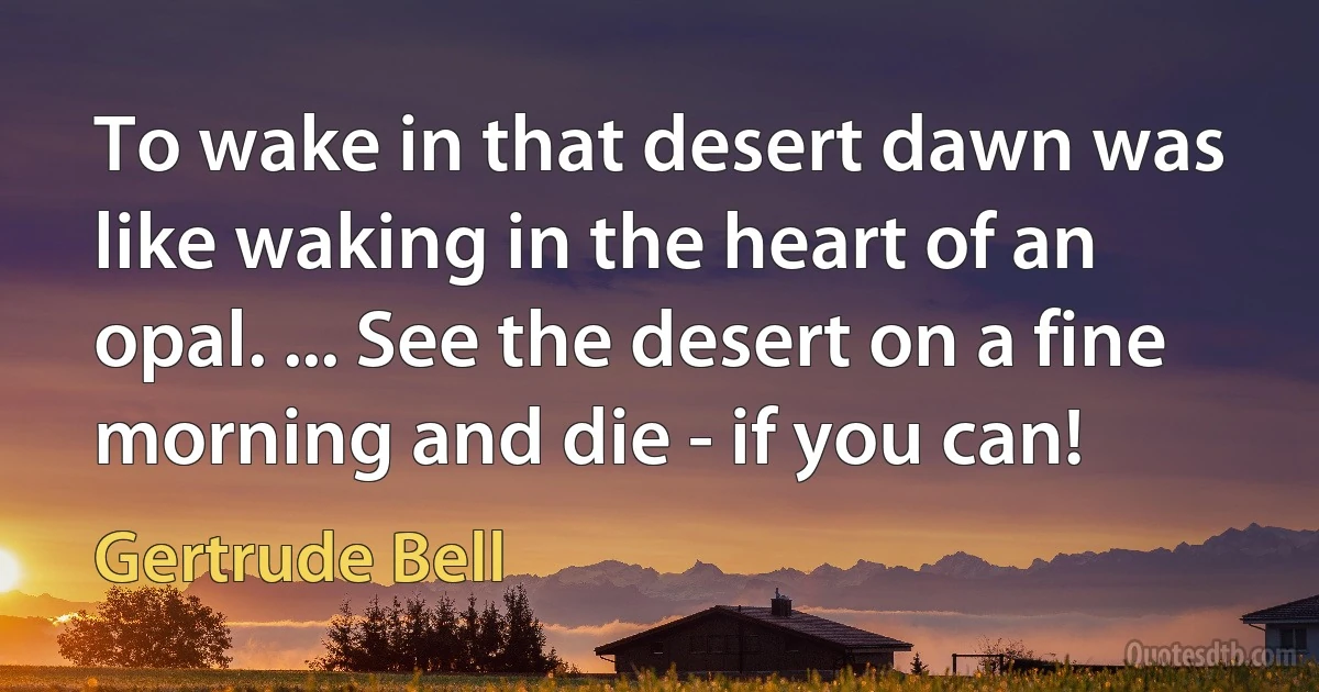 To wake in that desert dawn was like waking in the heart of an opal. ... See the desert on a fine morning and die - if you can! (Gertrude Bell)