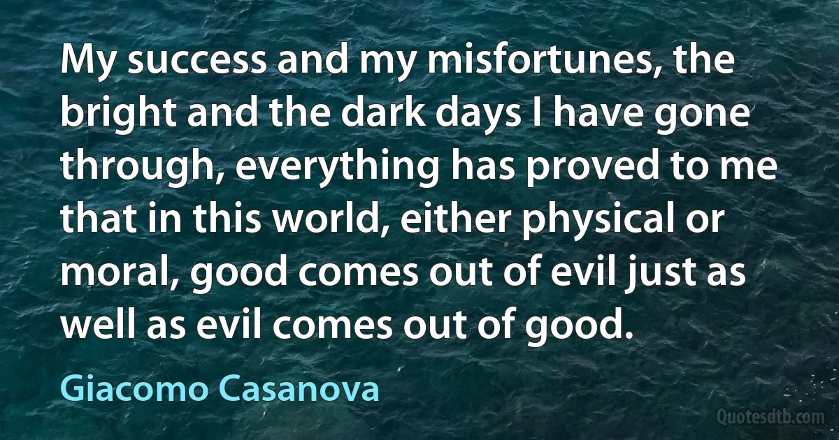 My success and my misfortunes, the bright and the dark days I have gone through, everything has proved to me that in this world, either physical or moral, good comes out of evil just as well as evil comes out of good. (Giacomo Casanova)