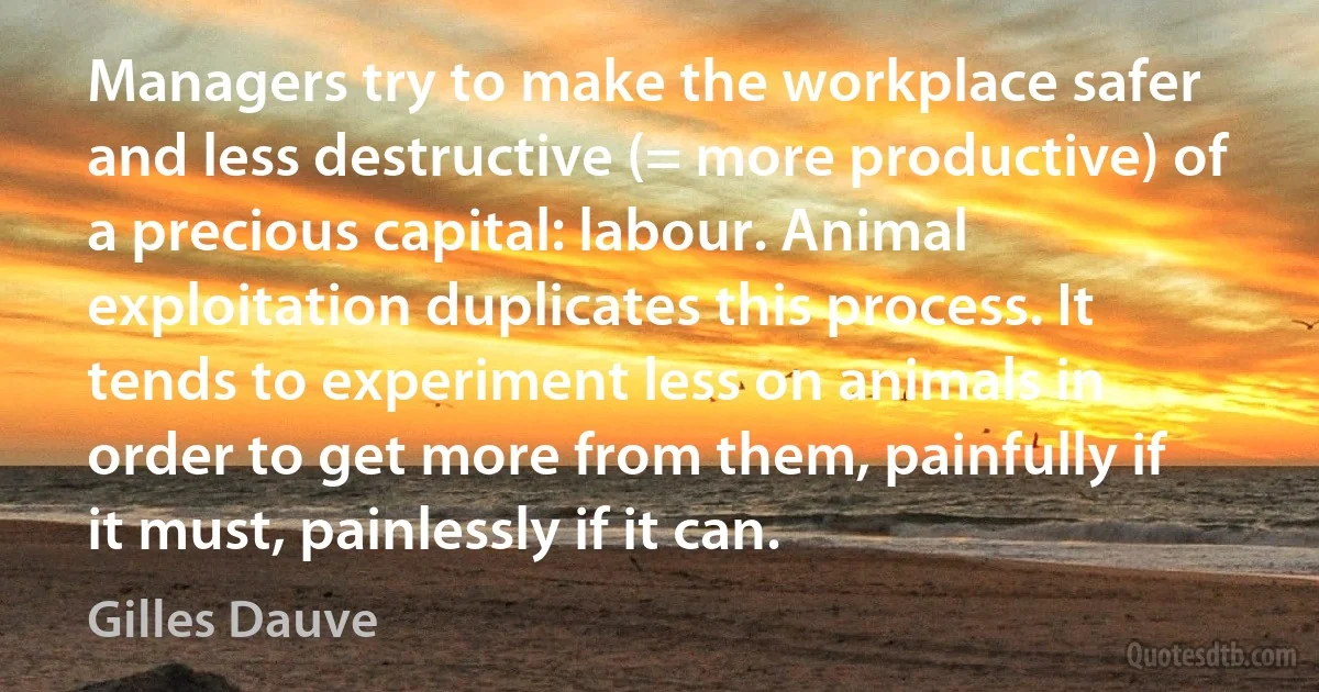 Managers try to make the workplace safer and less destructive (= more productive) of a precious capital: labour. Animal exploitation duplicates this process. It tends to experiment less on animals in order to get more from them, painfully if it must, painlessly if it can. (Gilles Dauve)