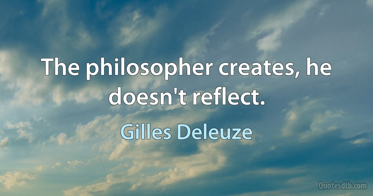 The philosopher creates, he doesn't reflect. (Gilles Deleuze)