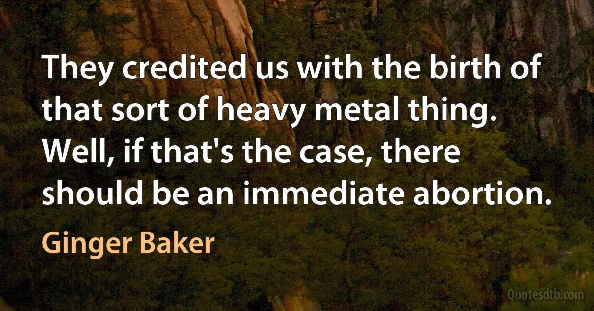 They credited us with the birth of that sort of heavy metal thing. Well, if that's the case, there should be an immediate abortion. (Ginger Baker)