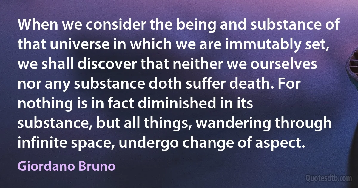 When we consider the being and substance of that universe in which we are immutably set, we shall discover that neither we ourselves nor any substance doth suffer death. For nothing is in fact diminished in its substance, but all things, wandering through infinite space, undergo change of aspect. (Giordano Bruno)