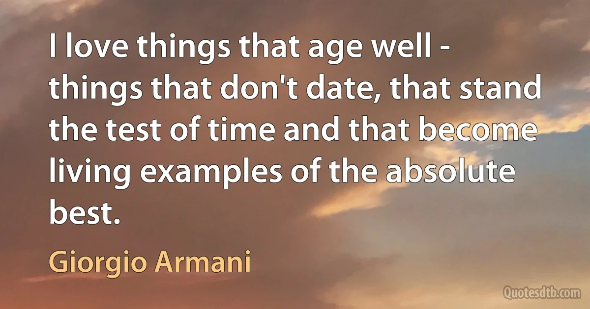 I love things that age well - things that don't date, that stand the test of time and that become living examples of the absolute best. (Giorgio Armani)