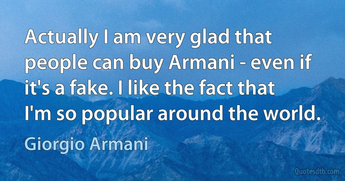 Actually I am very glad that people can buy Armani - even if it's a fake. I like the fact that I'm so popular around the world. (Giorgio Armani)