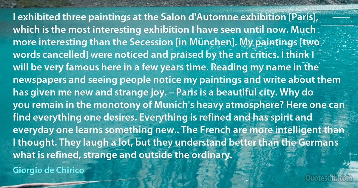 I exhibited three paintings at the Salon d'Automne exhibition [Paris], which is the most interesting exhibition I have seen until now. Much more interesting than the Secession [in München]. My paintings [two words cancelled] were noticed and praised by the art critics. I think I will be very famous here in a few years time. Reading my name in the newspapers and seeing people notice my paintings and write about them has given me new and strange joy. – Paris is a beautiful city. Why do you remain in the monotony of Munich's heavy atmosphere? Here one can find everything one desires. Everything is refined and has spirit and everyday one learns something new.. The French are more intelligent than I thought. They laugh a lot, but they understand better than the Germans what is refined, strange and outside the ordinary. (Giorgio de Chirico)