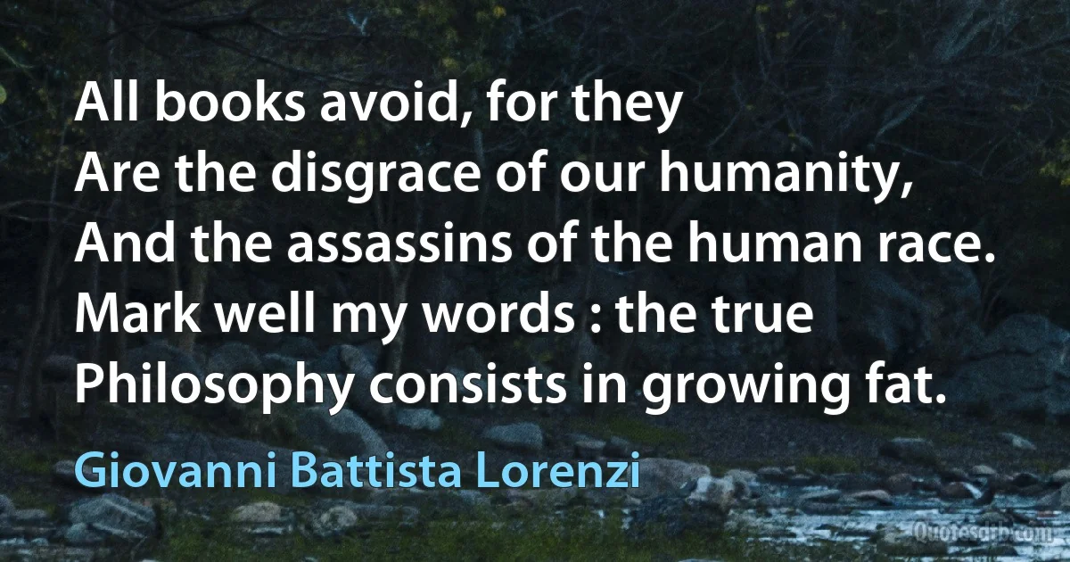 All books avoid, for they
Are the disgrace of our humanity,
And the assassins of the human race.
Mark well my words : the true
Philosophy consists in growing fat. (Giovanni Battista Lorenzi)