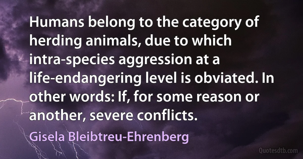 Humans belong to the category of herding animals, due to which intra-species aggression at a life-endangering level is obviated. In other words: If, for some reason or another, severe conflicts. (Gisela Bleibtreu-Ehrenberg)