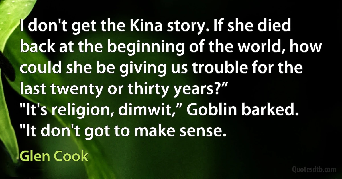 I don't get the Kina story. If she died back at the beginning of the world, how could she be giving us trouble for the last twenty or thirty years?”
"It's religion, dimwit,” Goblin barked. "It don't got to make sense. (Glen Cook)