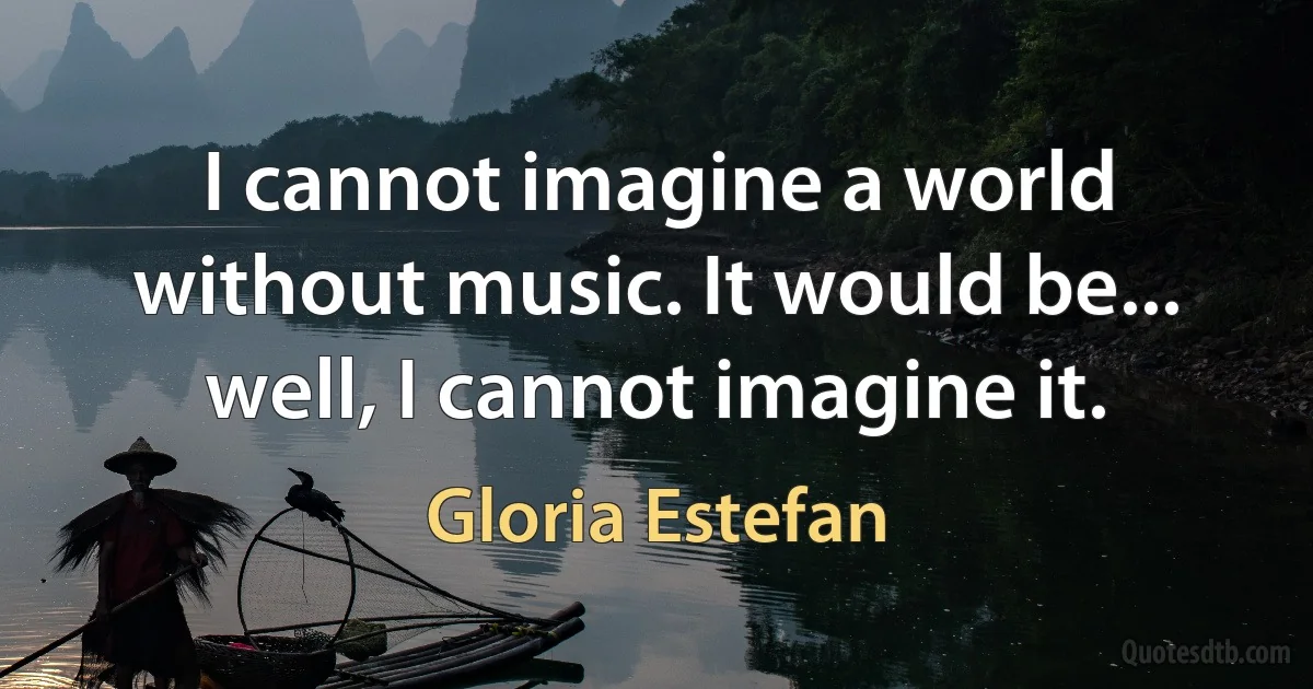 I cannot imagine a world without music. It would be... well, I cannot imagine it. (Gloria Estefan)