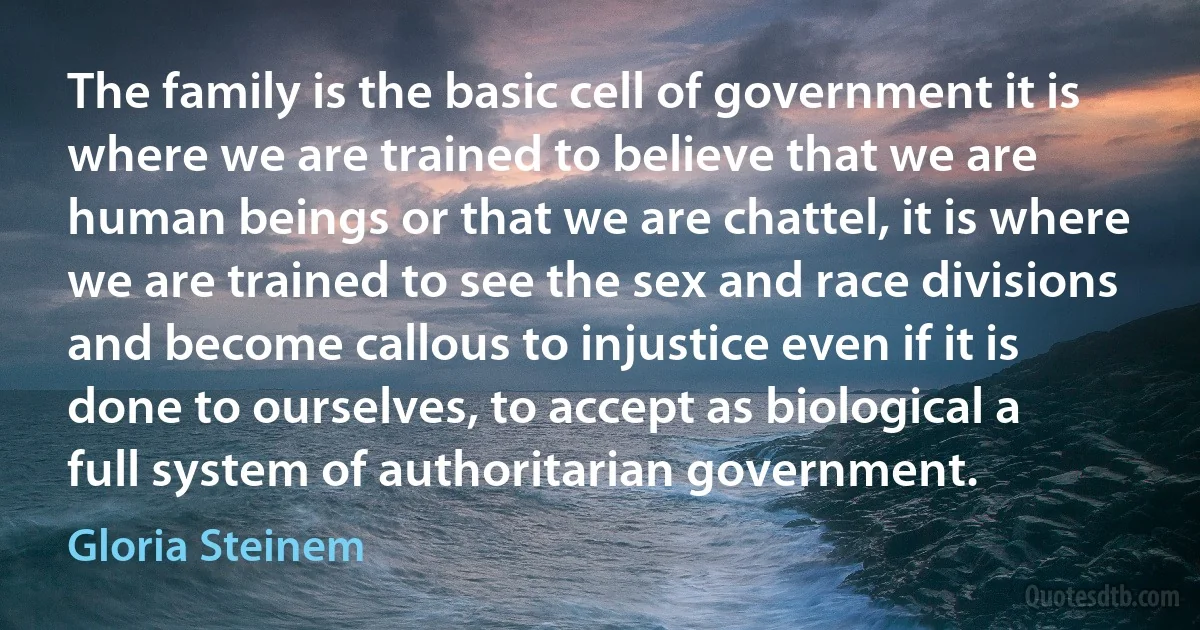 The family is the basic cell of government it is where we are trained to believe that we are human beings or that we are chattel, it is where we are trained to see the sex and race divisions and become callous to injustice even if it is done to ourselves, to accept as biological a full system of authoritarian government. (Gloria Steinem)