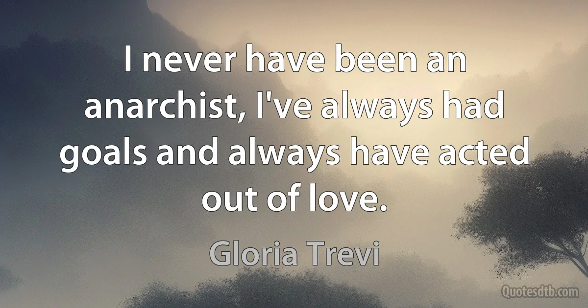 I never have been an anarchist, I've always had goals and always have acted out of love. (Gloria Trevi)