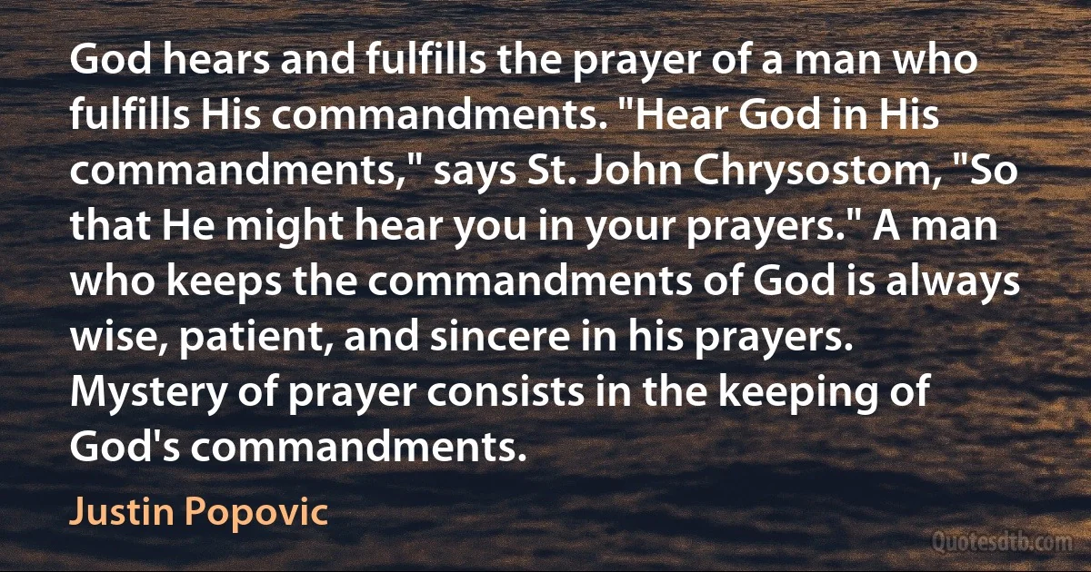God hears and fulfills the prayer of a man who fulfills His commandments. "Hear God in His commandments," says St. John Chrysostom, "So that He might hear you in your prayers." A man who keeps the commandments of God is always wise, patient, and sincere in his prayers. Mystery of prayer consists in the keeping of God's commandments. (Justin Popovic)