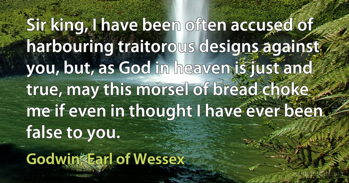 Sir king, I have been often accused of harbouring traitorous designs against you, but, as God in heaven is just and true, may this morsel of bread choke me if even in thought I have ever been false to you. (Godwin, Earl of Wessex)