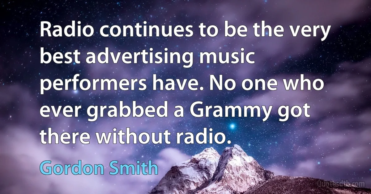 Radio continues to be the very best advertising music performers have. No one who ever grabbed a Grammy got there without radio. (Gordon Smith)