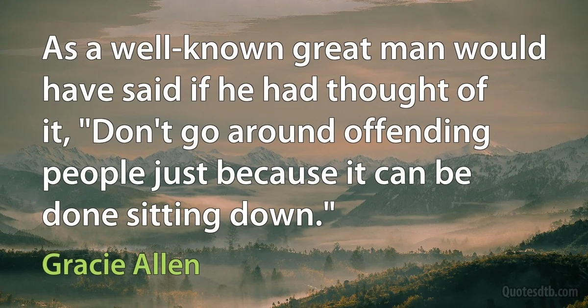 As a well-known great man would have said if he had thought of it, "Don't go around offending people just because it can be done sitting down." (Gracie Allen)