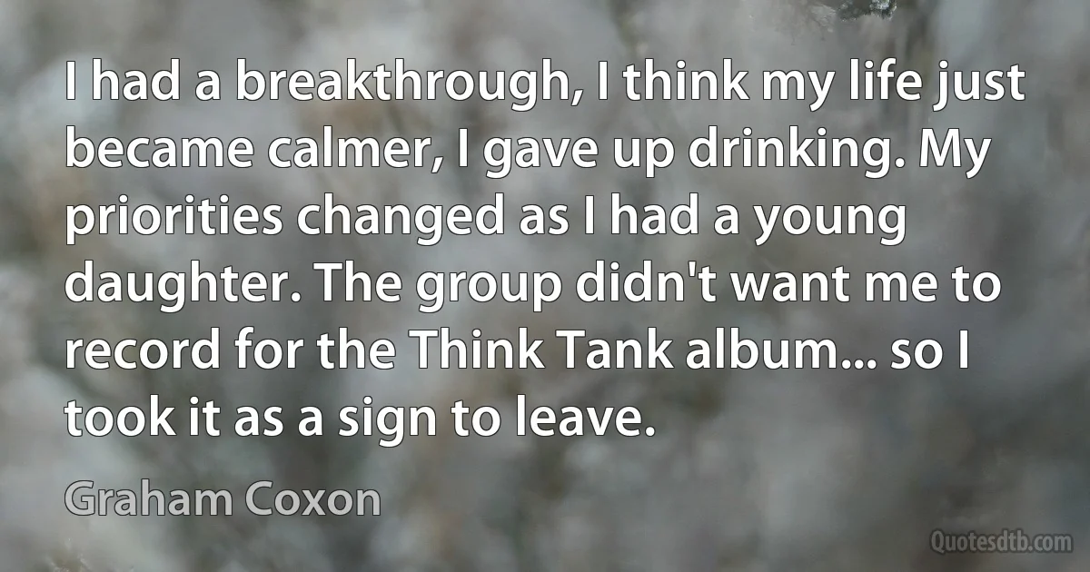 I had a breakthrough, I think my life just became calmer, I gave up drinking. My priorities changed as I had a young daughter. The group didn't want me to record for the Think Tank album... so I took it as a sign to leave. (Graham Coxon)