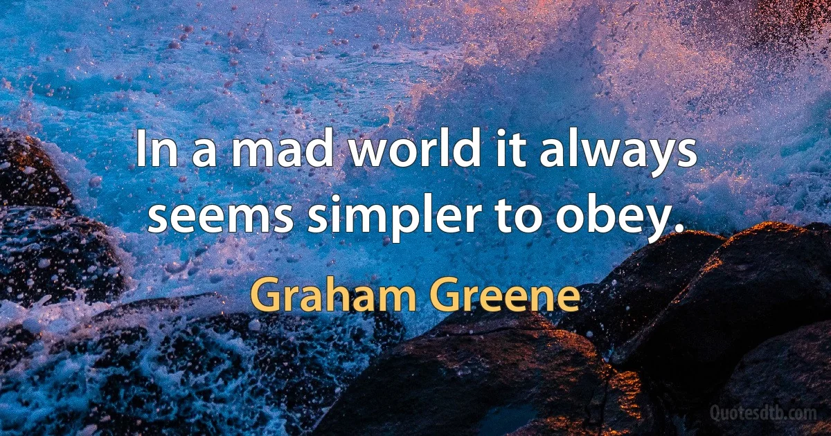 In a mad world it always seems simpler to obey. (Graham Greene)