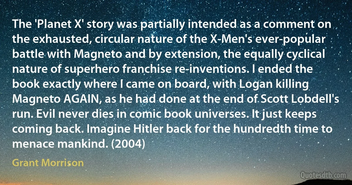 The 'Planet X' story was partially intended as a comment on the exhausted, circular nature of the X-Men's ever-popular battle with Magneto and by extension, the equally cyclical nature of superhero franchise re-inventions. I ended the book exactly where I came on board, with Logan killing Magneto AGAIN, as he had done at the end of Scott Lobdell's run. Evil never dies in comic book universes. It just keeps coming back. Imagine Hitler back for the hundredth time to menace mankind. (2004) (Grant Morrison)