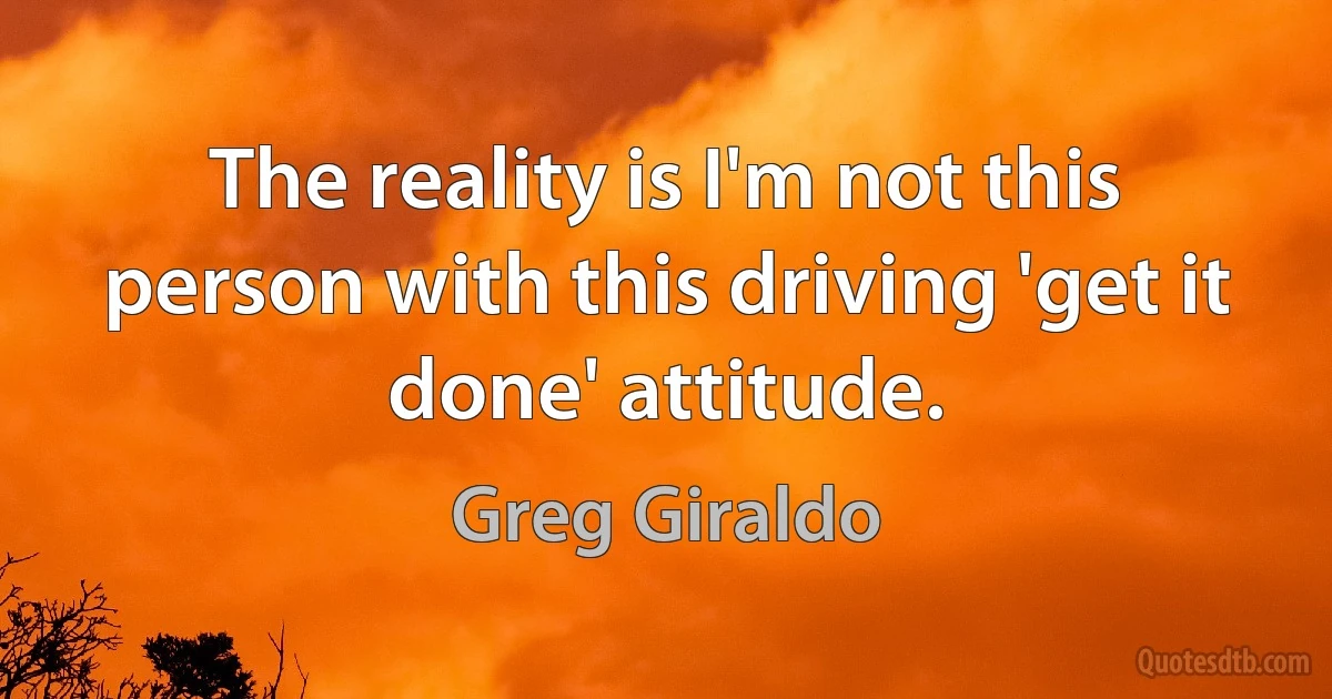 The reality is I'm not this person with this driving 'get it done' attitude. (Greg Giraldo)