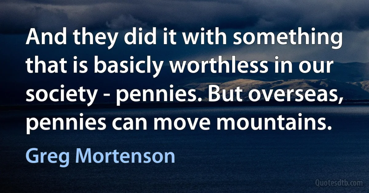 And they did it with something that is basicly worthless in our society - pennies. But overseas, pennies can move mountains. (Greg Mortenson)