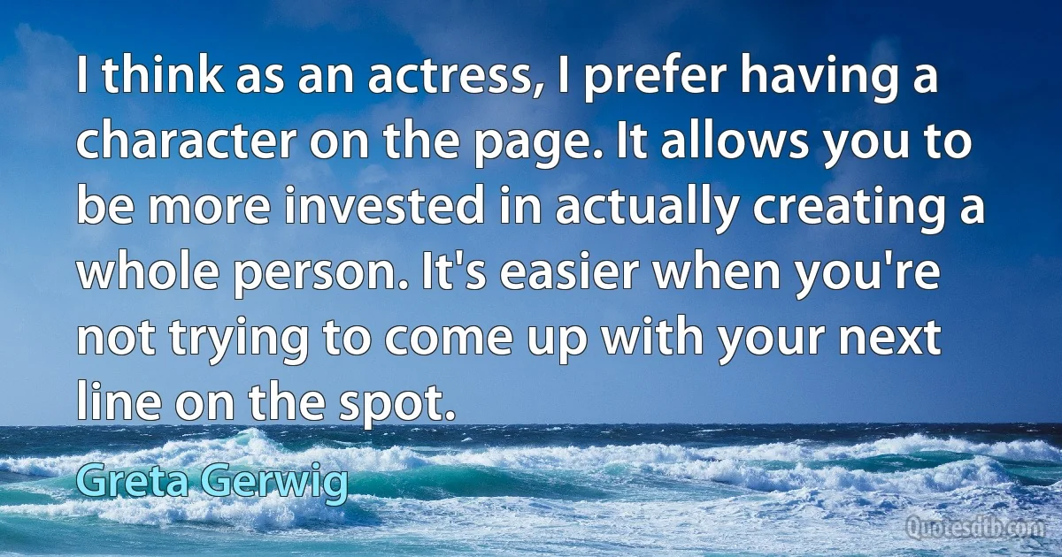 I think as an actress, I prefer having a character on the page. It allows you to be more invested in actually creating a whole person. It's easier when you're not trying to come up with your next line on the spot. (Greta Gerwig)