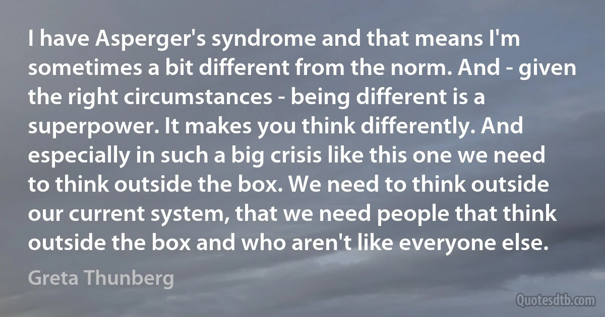 I have Asperger's syndrome and that means I'm sometimes a bit different from the norm. And - given the right circumstances - being different is a superpower. It makes you think differently. And especially in such a big crisis like this one we need to think outside the box. We need to think outside our current system, that we need people that think outside the box and who aren't like everyone else. (Greta Thunberg)