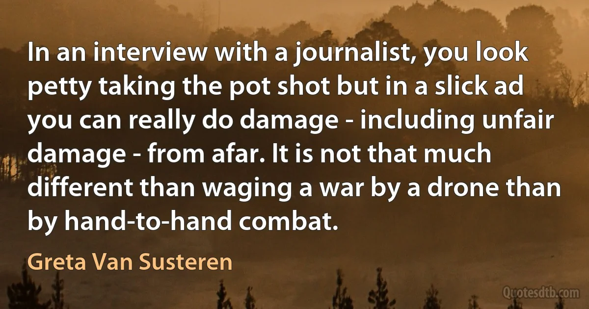 In an interview with a journalist, you look petty taking the pot shot but in a slick ad you can really do damage - including unfair damage - from afar. It is not that much different than waging a war by a drone than by hand-to-hand combat. (Greta Van Susteren)