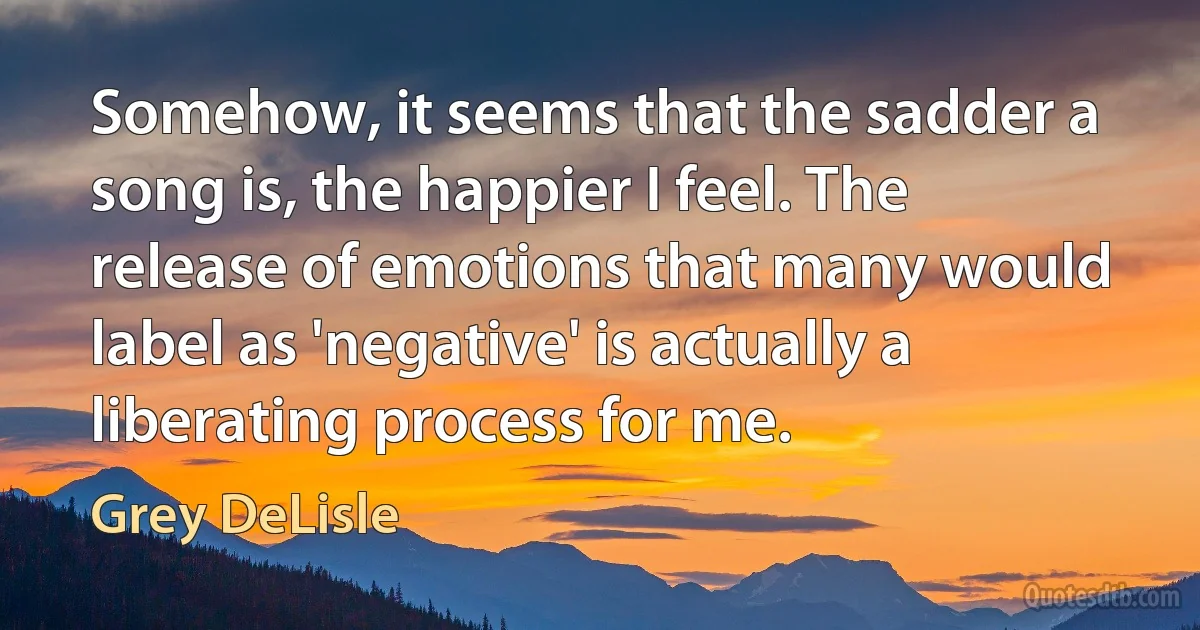 Somehow, it seems that the sadder a song is, the happier I feel. The release of emotions that many would label as 'negative' is actually a liberating process for me. (Grey DeLisle)