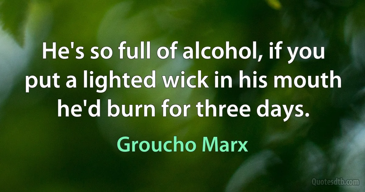 He's so full of alcohol, if you put a lighted wick in his mouth he'd burn for three days. (Groucho Marx)