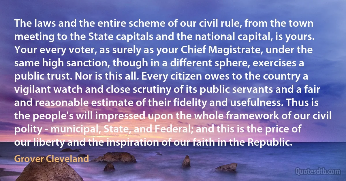 The laws and the entire scheme of our civil rule, from the town meeting to the State capitals and the national capital, is yours. Your every voter, as surely as your Chief Magistrate, under the same high sanction, though in a different sphere, exercises a public trust. Nor is this all. Every citizen owes to the country a vigilant watch and close scrutiny of its public servants and a fair and reasonable estimate of their fidelity and usefulness. Thus is the people's will impressed upon the whole framework of our civil polity - municipal, State, and Federal; and this is the price of our liberty and the inspiration of our faith in the Republic. (Grover Cleveland)