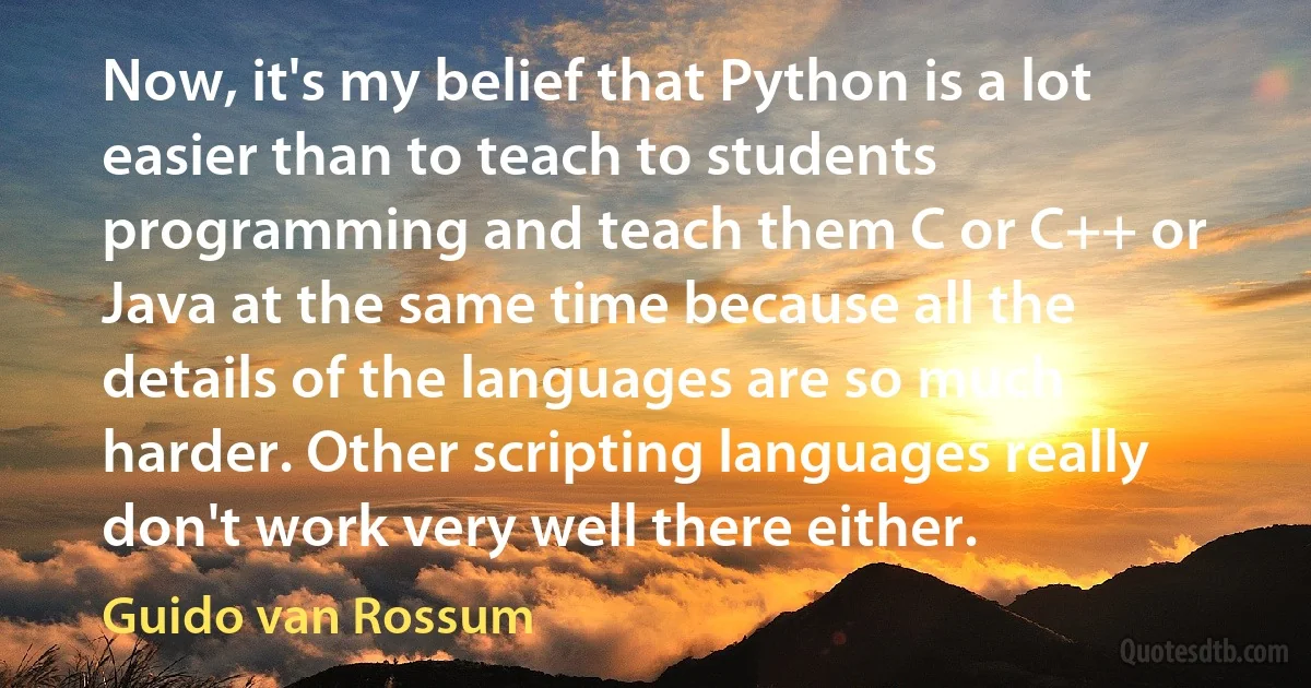 Now, it's my belief that Python is a lot easier than to teach to students programming and teach them C or C++ or Java at the same time because all the details of the languages are so much harder. Other scripting languages really don't work very well there either. (Guido van Rossum)