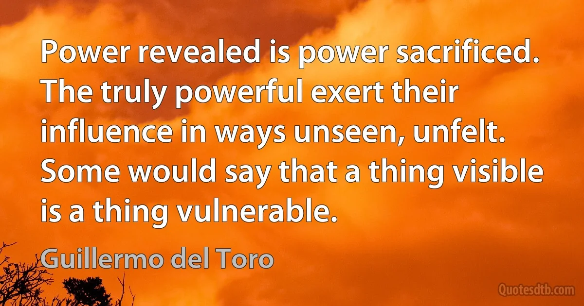 Power revealed is power sacrificed. The truly powerful exert their influence in ways unseen, unfelt. Some would say that a thing visible is a thing vulnerable. (Guillermo del Toro)