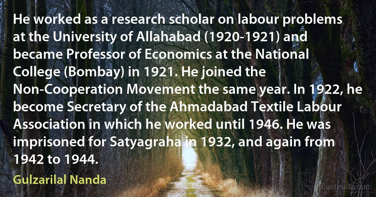 He worked as a research scholar on labour problems at the University of Allahabad (1920-1921) and became Professor of Economics at the National College (Bombay) in 1921. He joined the Non-Cooperation Movement the same year. In 1922, he become Secretary of the Ahmadabad Textile Labour Association in which he worked until 1946. He was imprisoned for Satyagraha in 1932, and again from 1942 to 1944. (Gulzarilal Nanda)