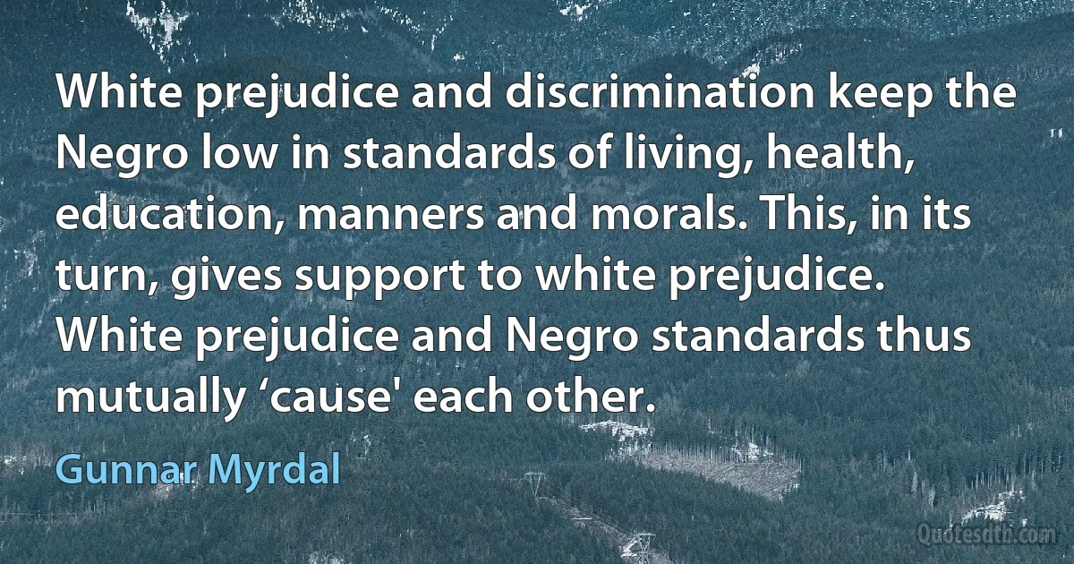 White prejudice and discrimination keep the Negro low in standards of living, health, education, manners and morals. This, in its turn, gives support to white prejudice. White prejudice and Negro standards thus mutually ‘cause' each other. (Gunnar Myrdal)