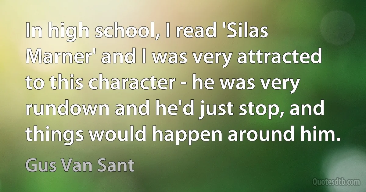 In high school, I read 'Silas Marner' and I was very attracted to this character - he was very rundown and he'd just stop, and things would happen around him. (Gus Van Sant)