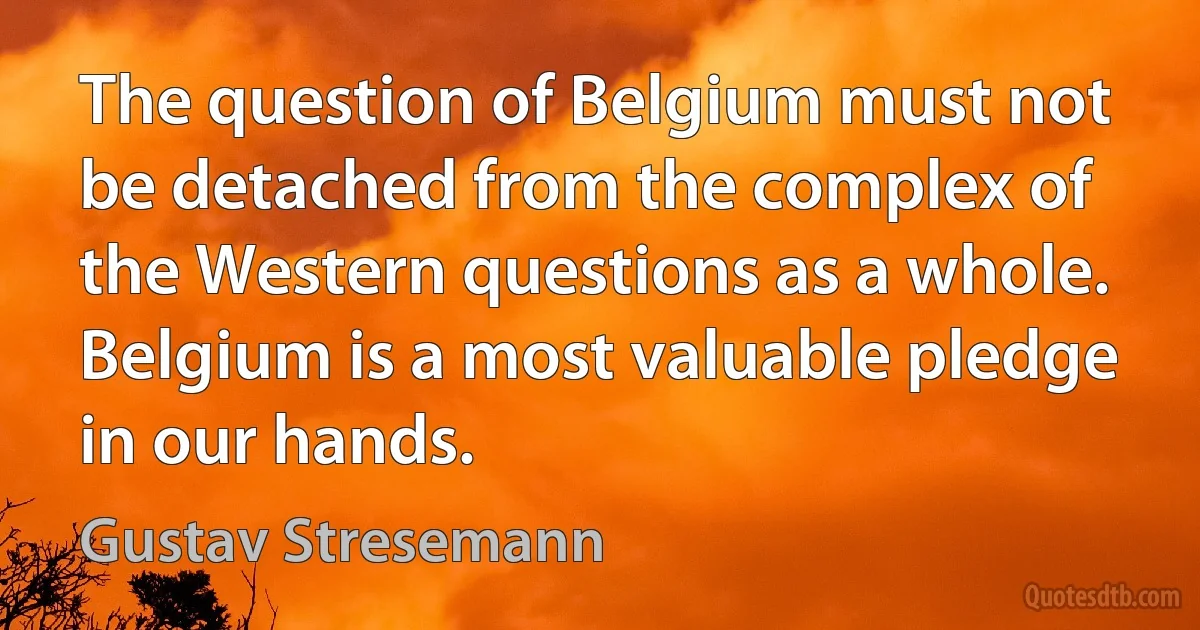 The question of Belgium must not be detached from the complex of the Western questions as a whole. Belgium is a most valuable pledge in our hands. (Gustav Stresemann)