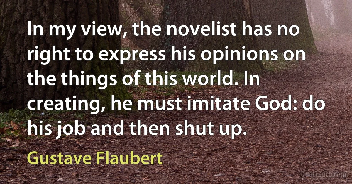 In my view, the novelist has no right to express his opinions on the things of this world. In creating, he must imitate God: do his job and then shut up. (Gustave Flaubert)