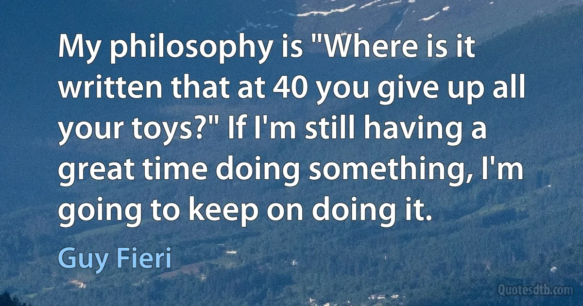 My philosophy is "Where is it written that at 40 you give up all your toys?" If I'm still having a great time doing something, I'm going to keep on doing it. (Guy Fieri)