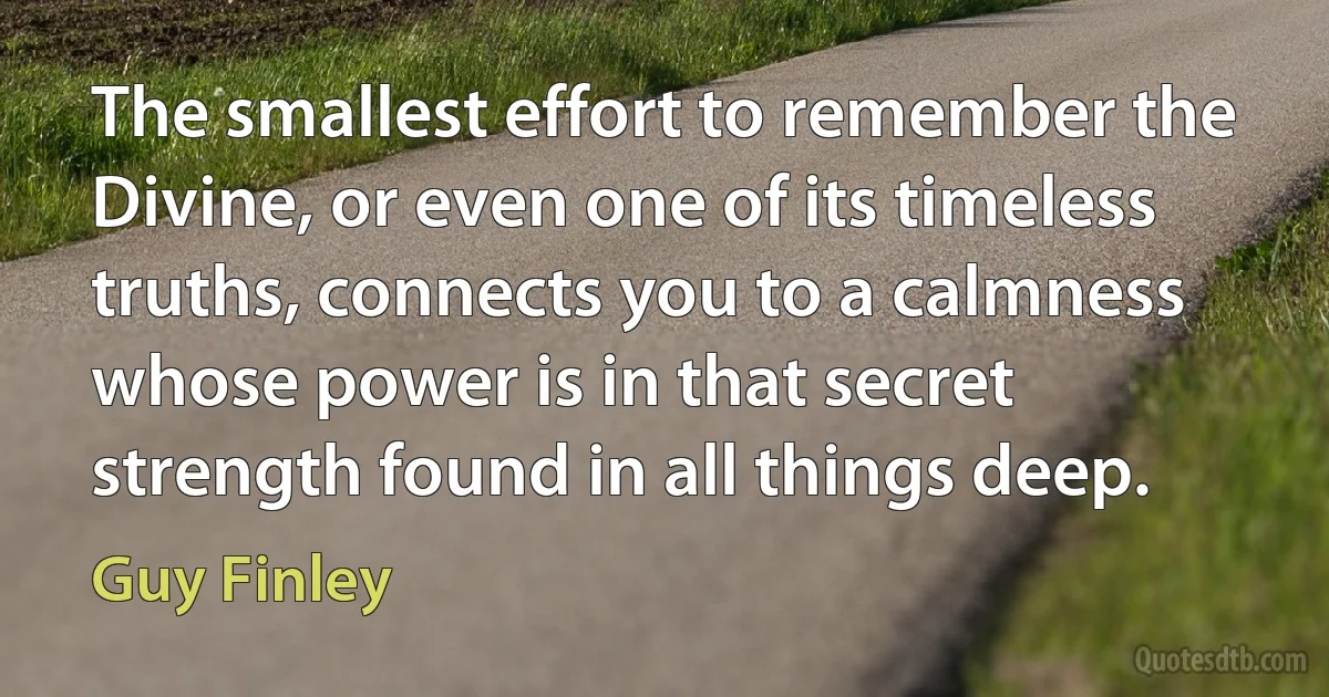 The smallest effort to remember the Divine, or even one of its timeless truths, connects you to a calmness whose power is in that secret strength found in all things deep. (Guy Finley)