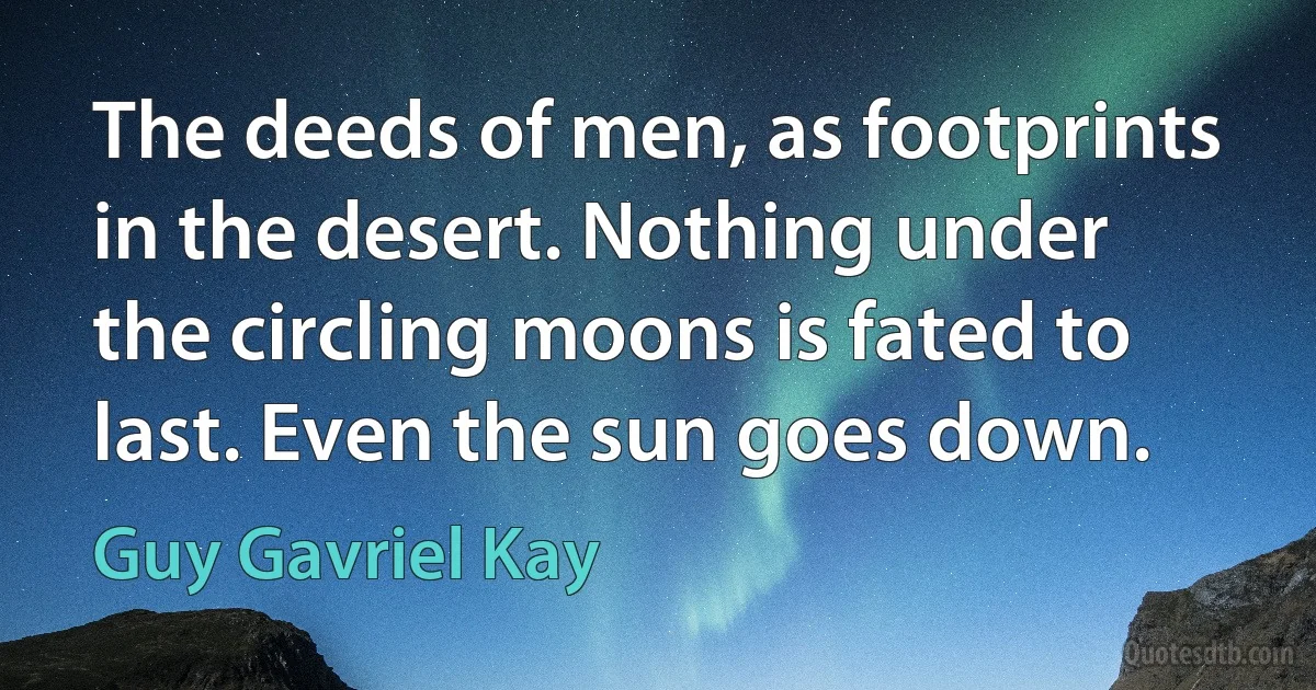 The deeds of men, as footprints in the desert. Nothing under the circling moons is fated to last. Even the sun goes down. (Guy Gavriel Kay)