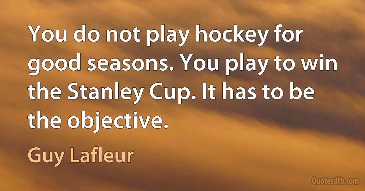 You do not play hockey for good seasons. You play to win the Stanley Cup. It has to be the objective. (Guy Lafleur)