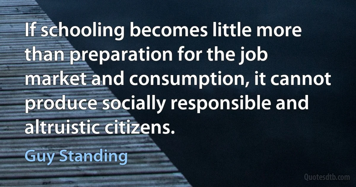 If schooling becomes little more than preparation for the job market and consumption, it cannot produce socially responsible and altruistic citizens. (Guy Standing)