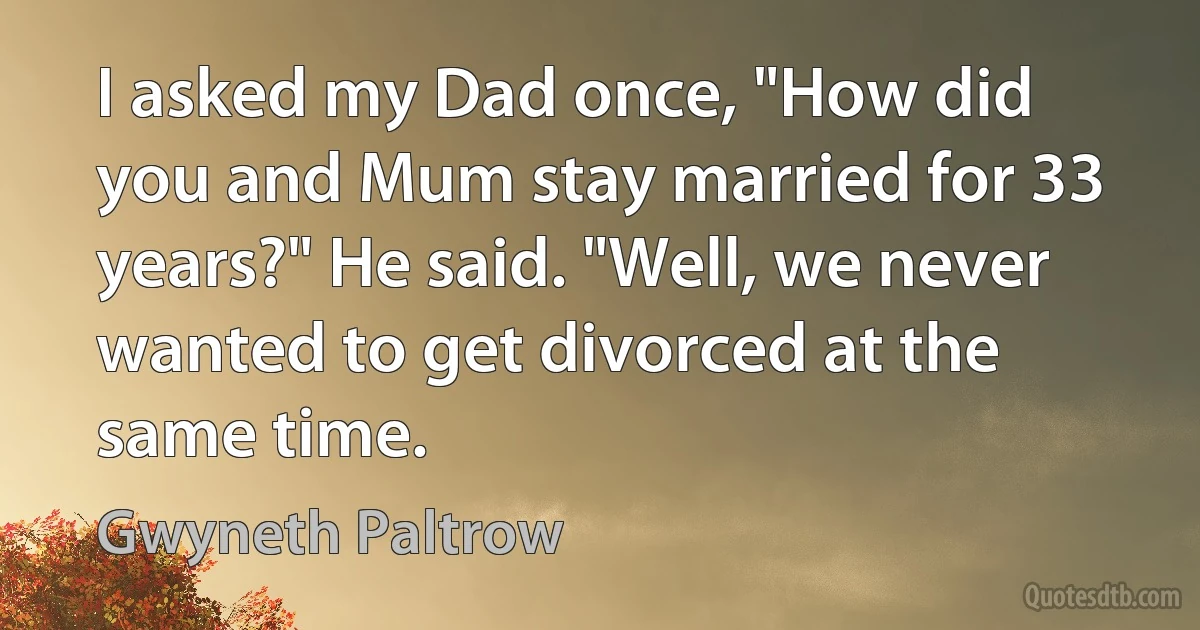 I asked my Dad once, "How did you and Mum stay married for 33 years?" He said. "Well, we never wanted to get divorced at the same time. (Gwyneth Paltrow)